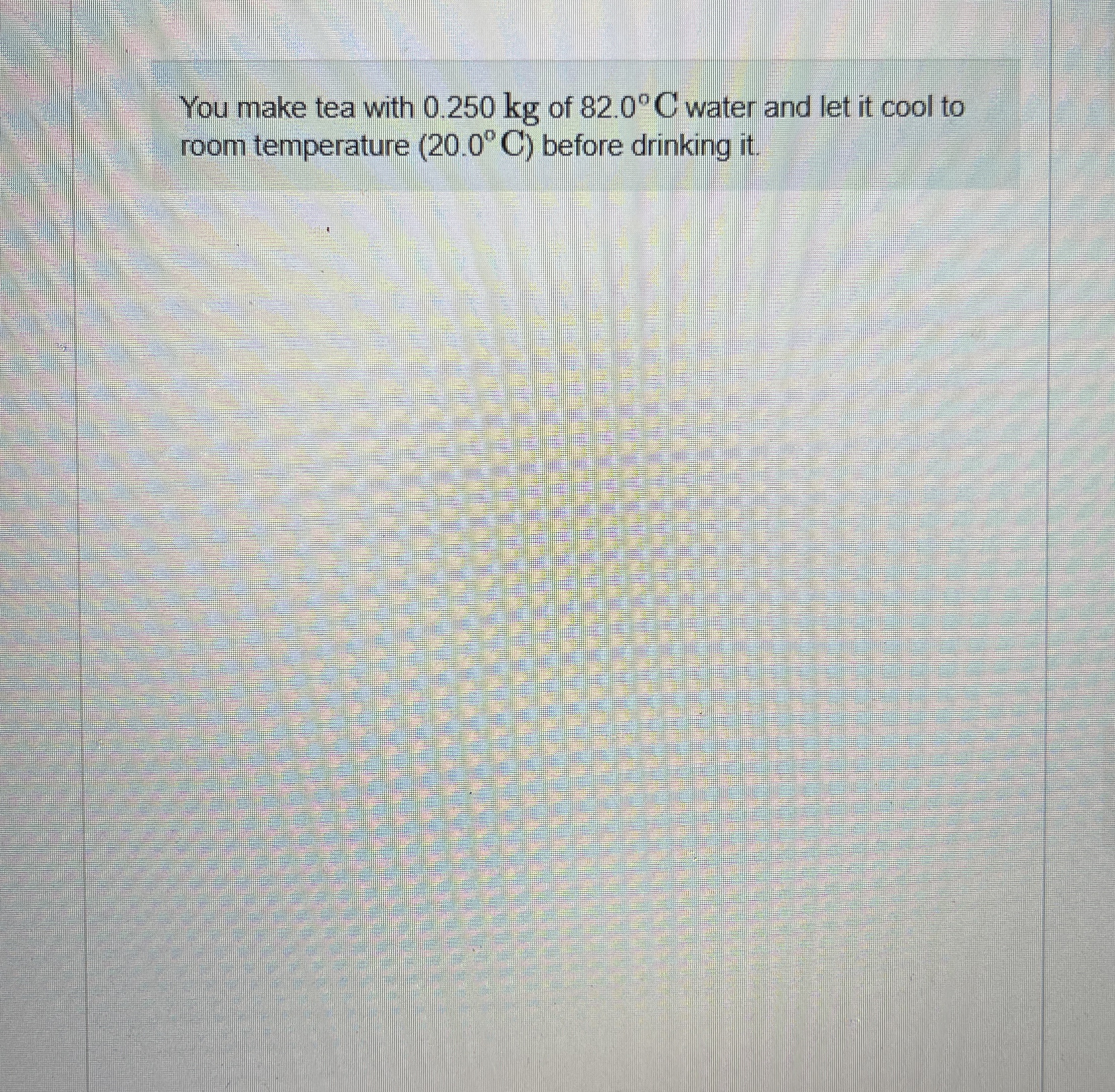 You make tea with 0 . 2 5 0 kg of 8 2 . 0 C water