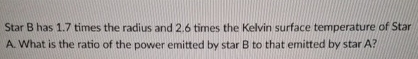 Star B has 1 . 7 times the radius and 2 . 6 times