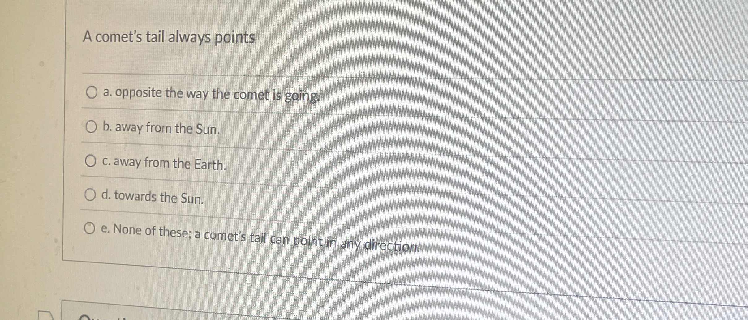 A comet's tail always points a . opposite the way
