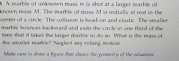 3 A marble of unknown mass m is shot at a larger