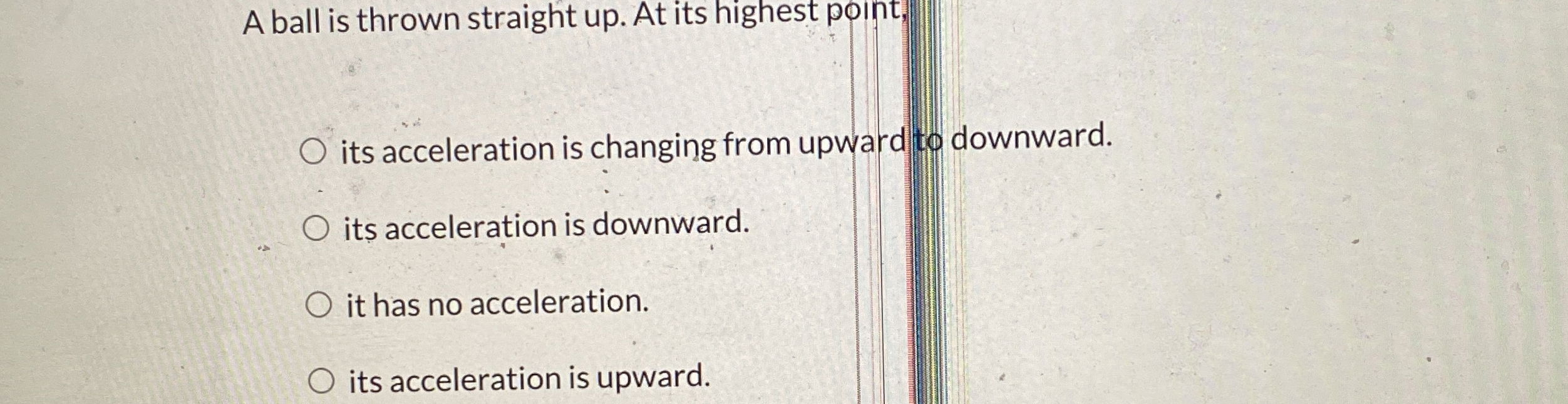 A ball is thrown straight up . At its highest