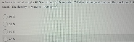 A block of metal weighs 4 0 N in air and 3 0 N in
