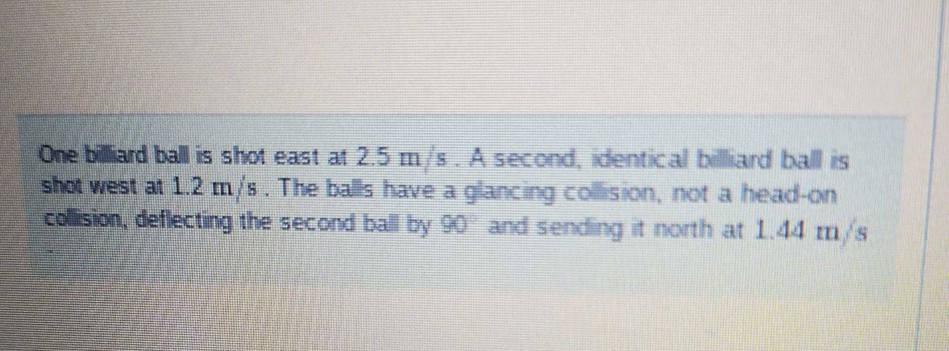 One biliard ball is shot east at 2 . 5 m s . A