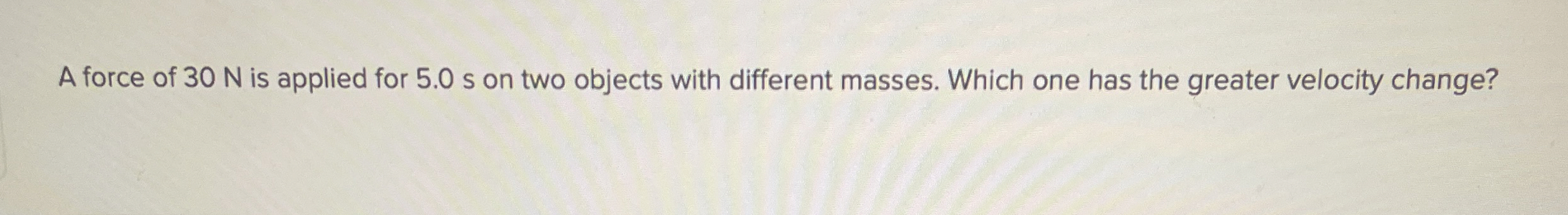 A force of 3 0 N is applied for 5 . 0 s on two