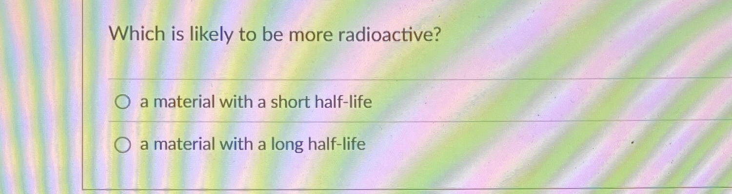 Which is likely to be more radioactive? a
