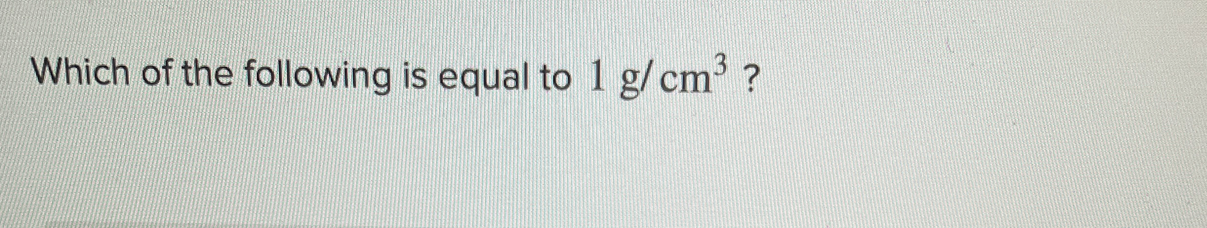 Which of the following is equal to 1 g c m 3 ?