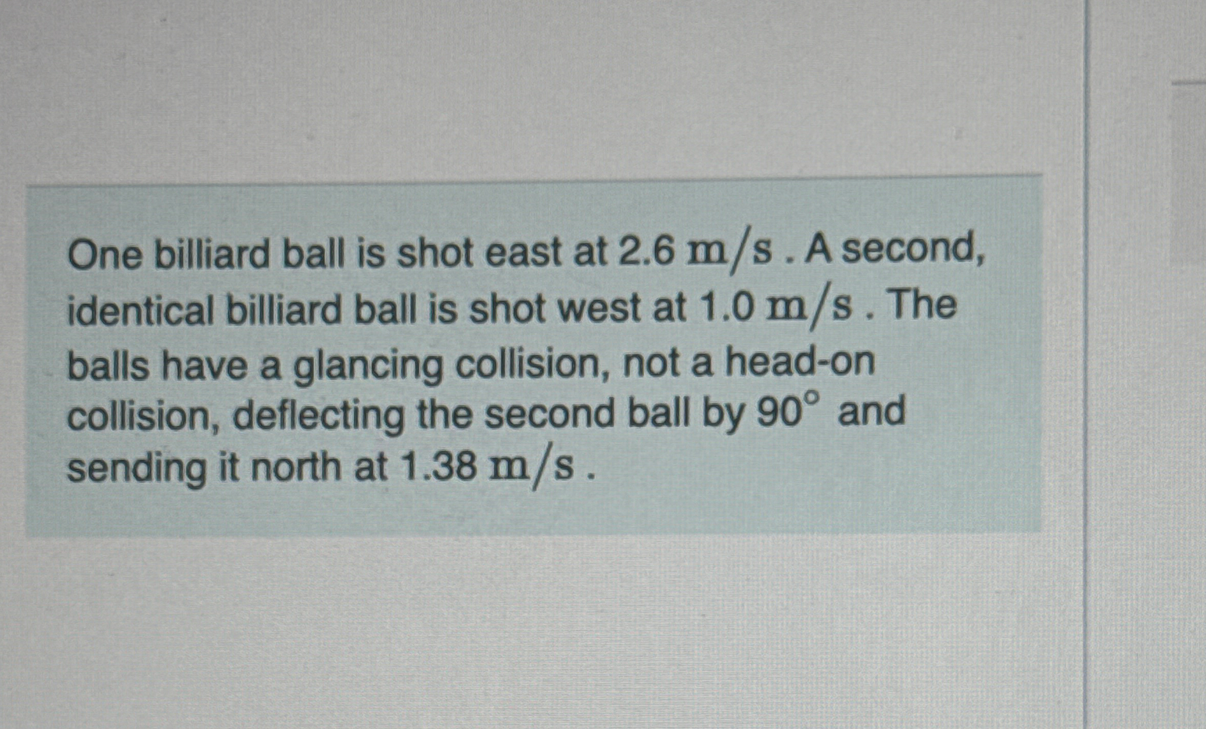 One billiard ball is shot east at 2 . 6 m s . A