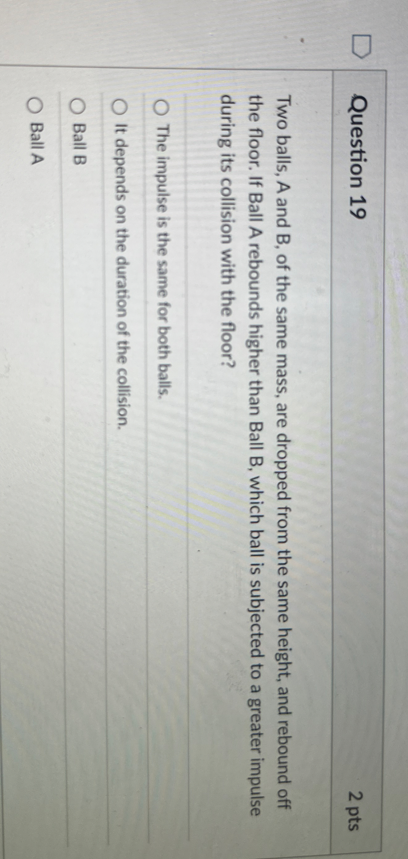 Question 1 9 2 pts Two balls, A and B , of the