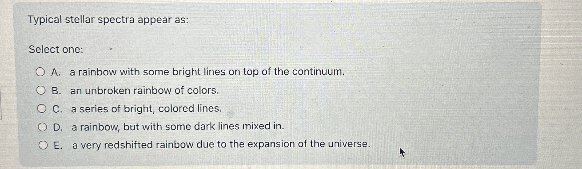 Typical stellar spectra appear as: Select one: A