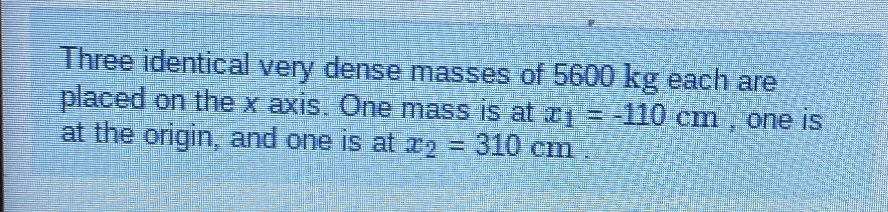 Three identical very dense masses of 5 6 0 0 kg