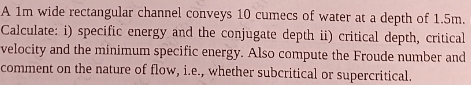 A 1 m wide rectangular channel conveys 1 0 cumecs