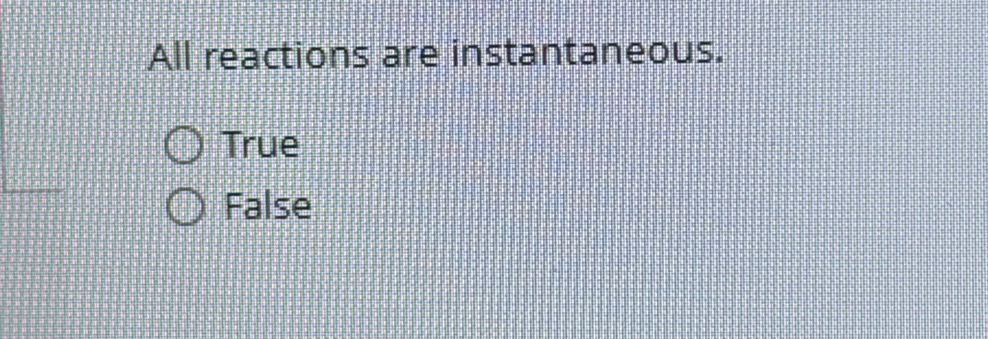 All reactions are instantaneous. True False