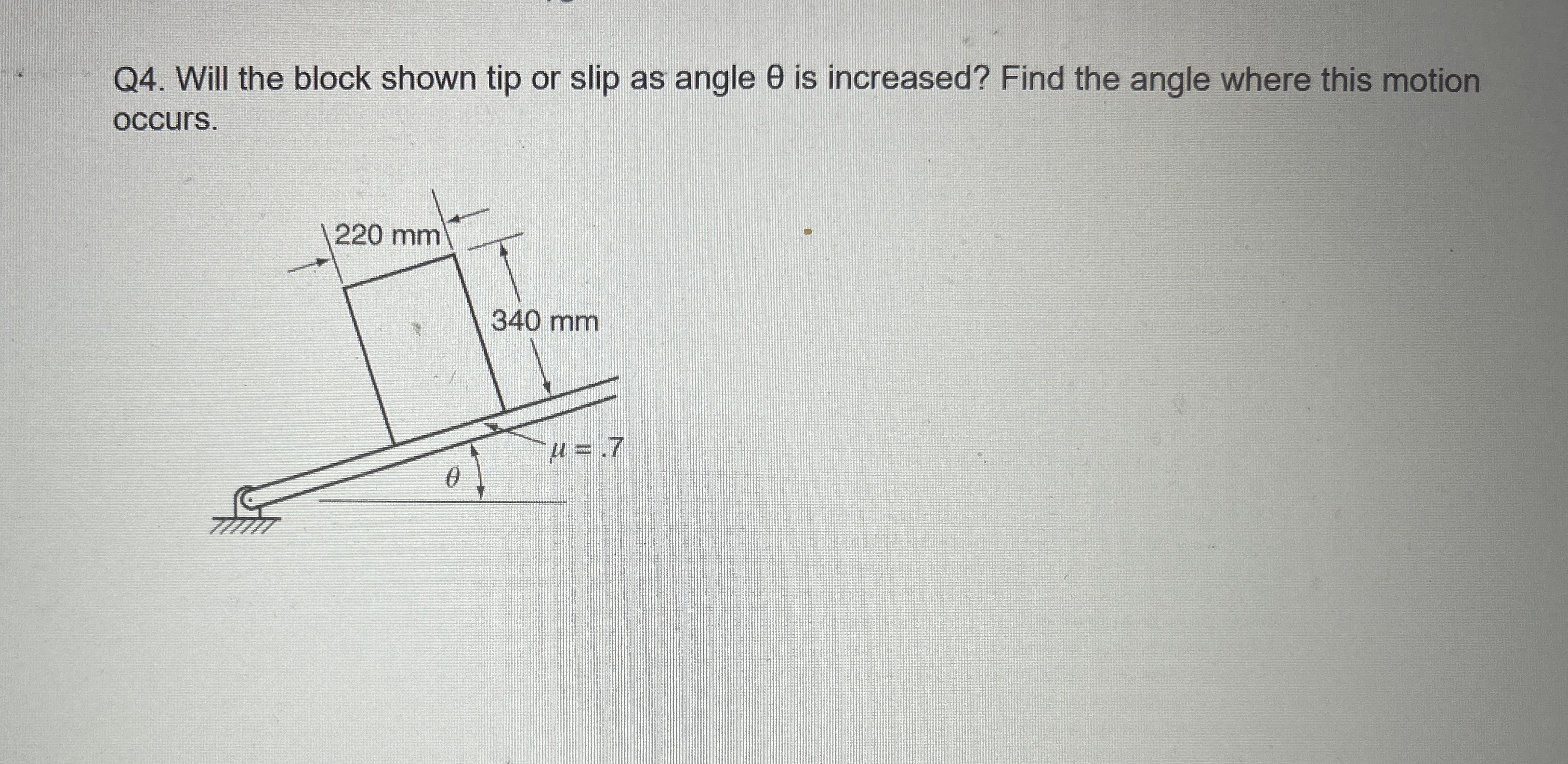 Q 4 . Will the block shown tip or slip as angle