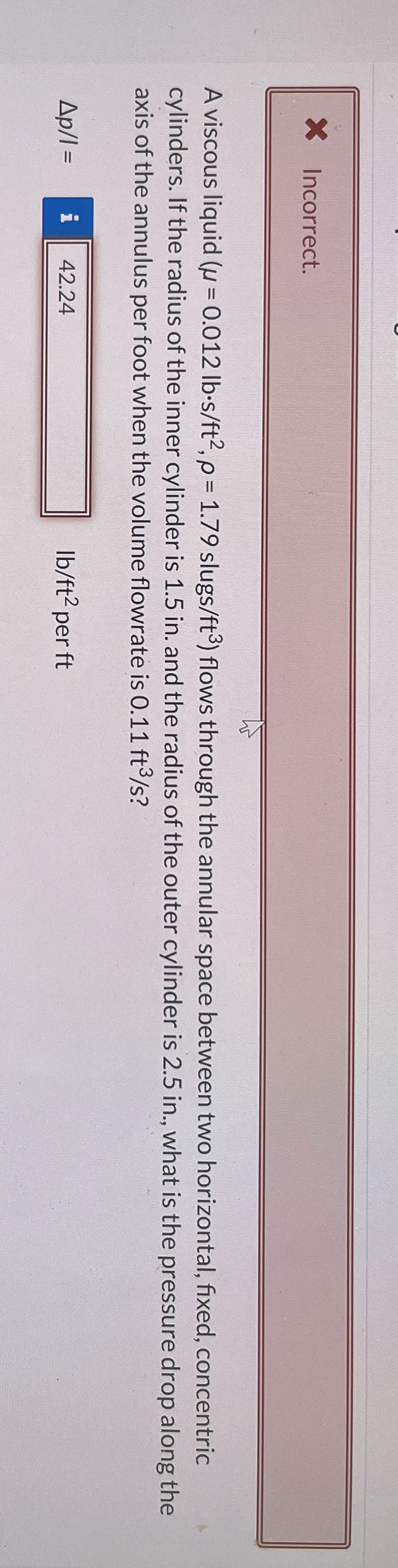Incorrect. A viscous liquid ( = 0 . 0 1 2 l b * s