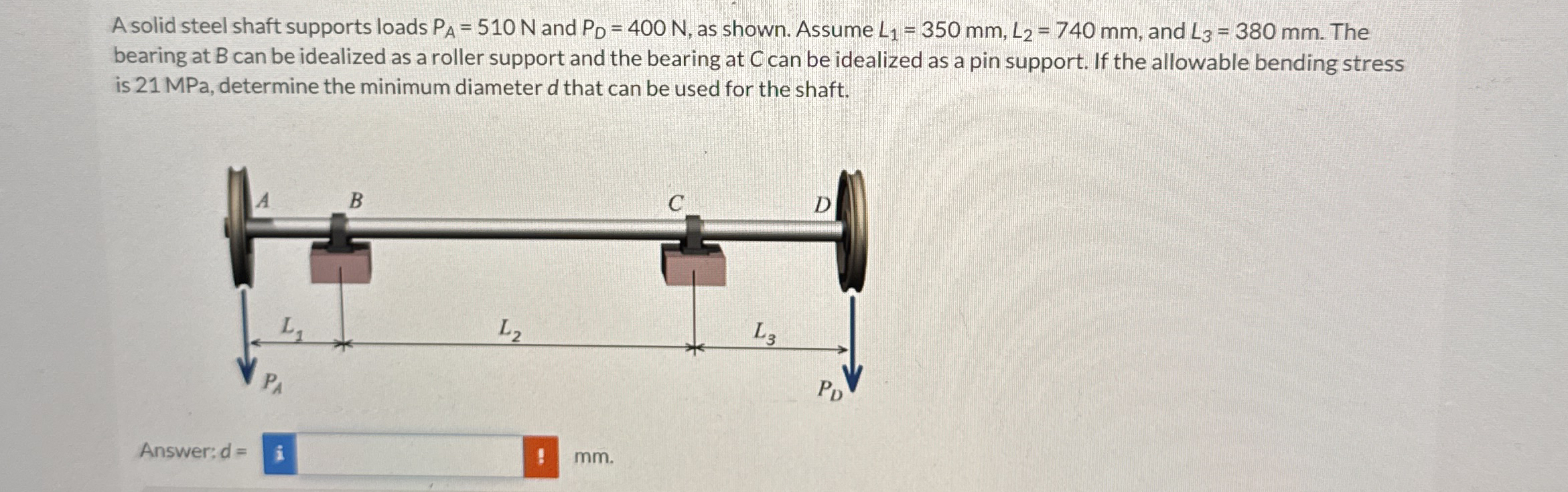 A solid steel shaft supports loads P A = 5 1 0 N