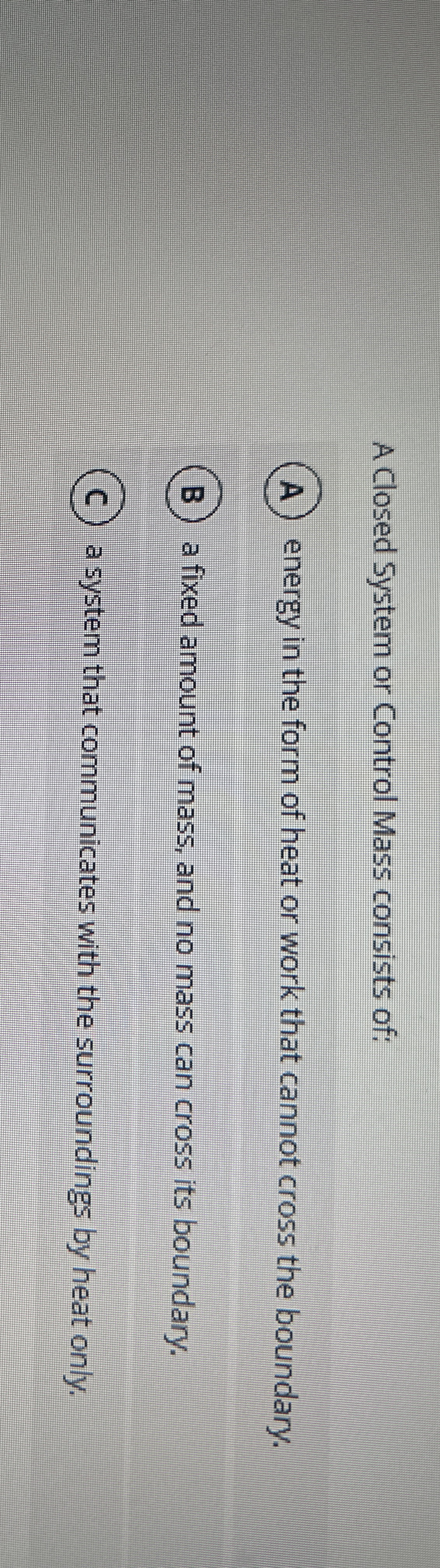 A Closed System or Control Mass consists of: ( A