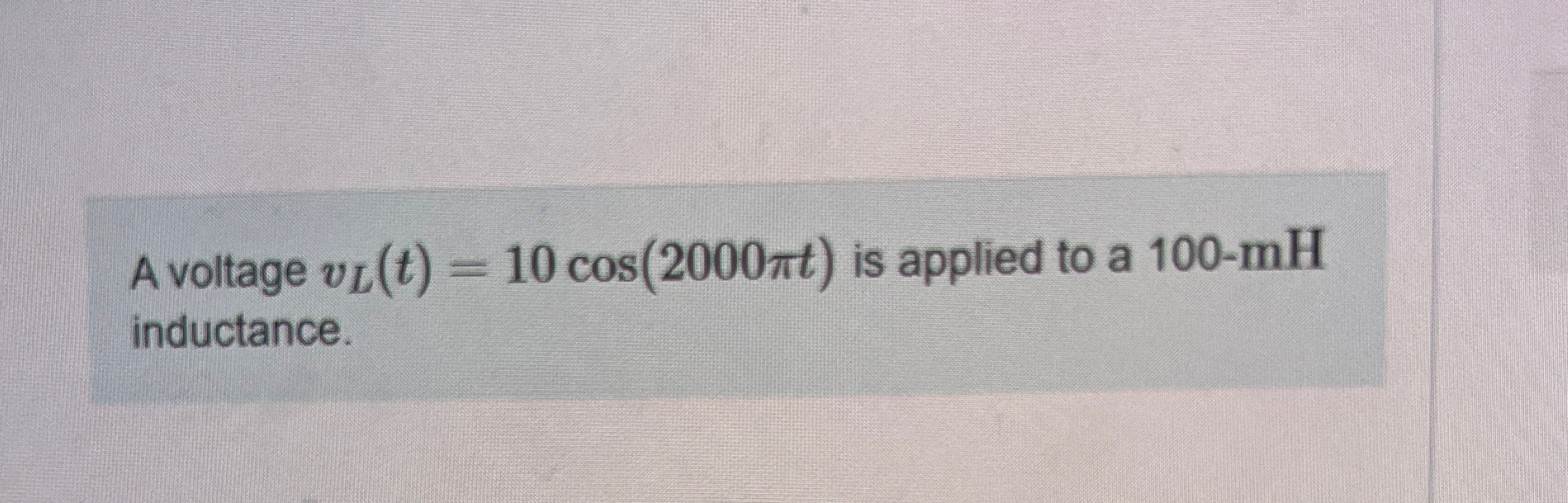 A voltage v L ( t ) = 1 0 c o s ( 2 0 0 0 t ) is