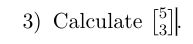 Calculate [ [ 5 ] , [ 3 ] ] .