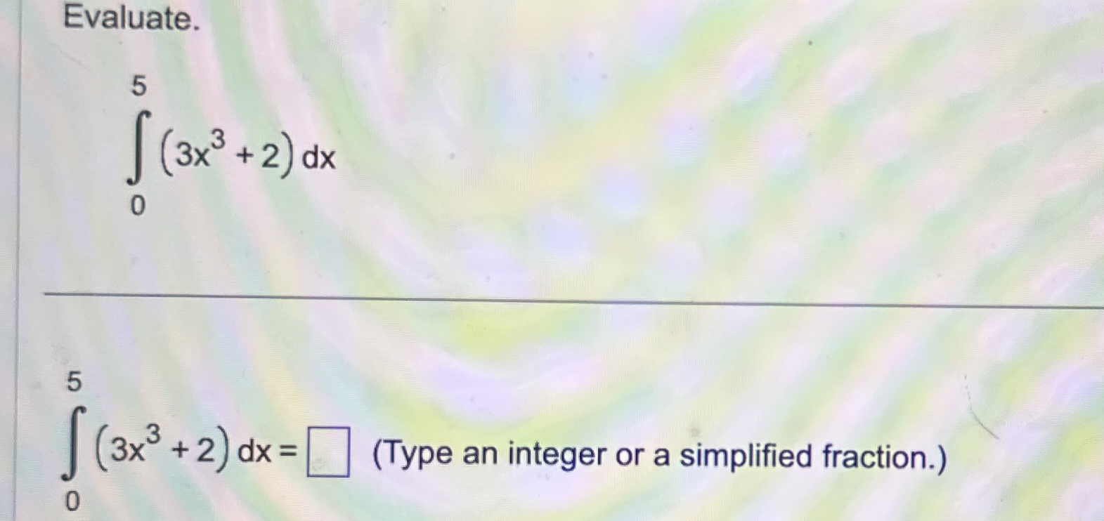 Evaluate. 0 5 ( 3 x 3 + 2 ) d x 0 5 ( 3 x 3 + 2 )