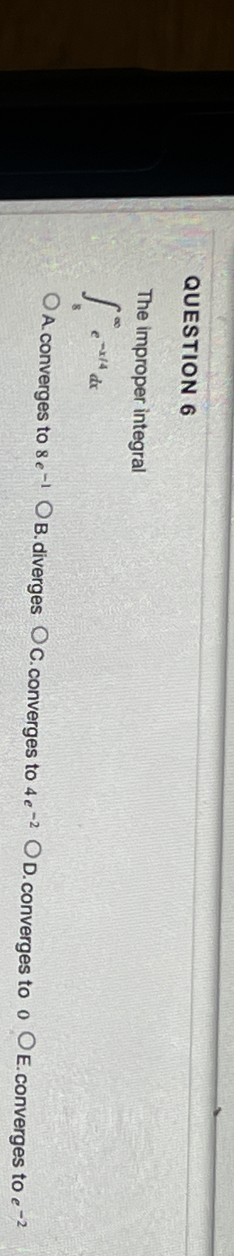 QUESTION 6 The improper integral 8 e - x 4 d x A