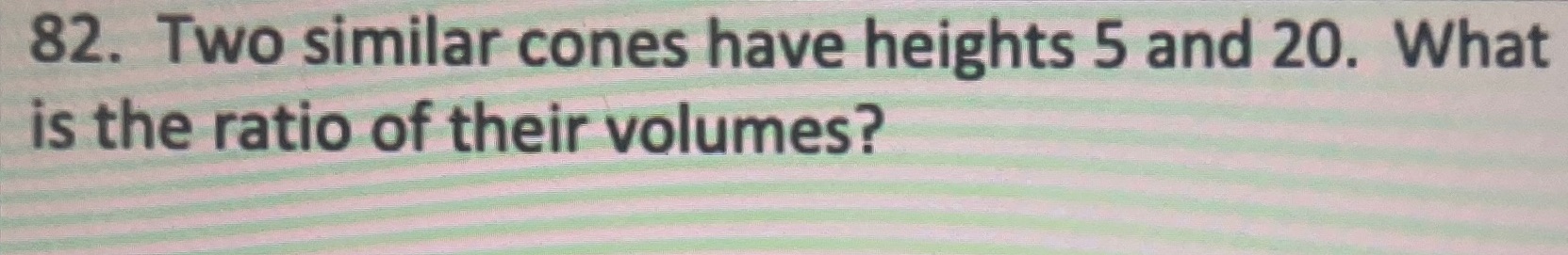 82. Two similar cones have heights 5 and 20. What