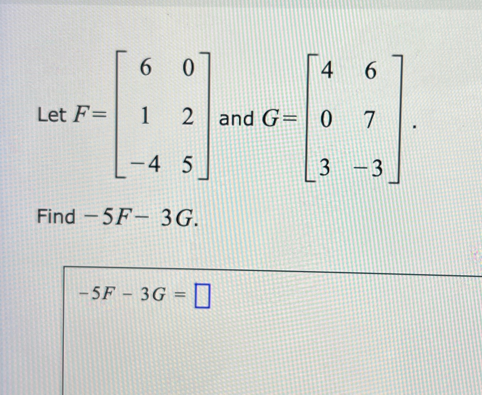 6 0 4 Let F= 1 2 and G- 0 7 -4 5 3 -3 Find -5F-