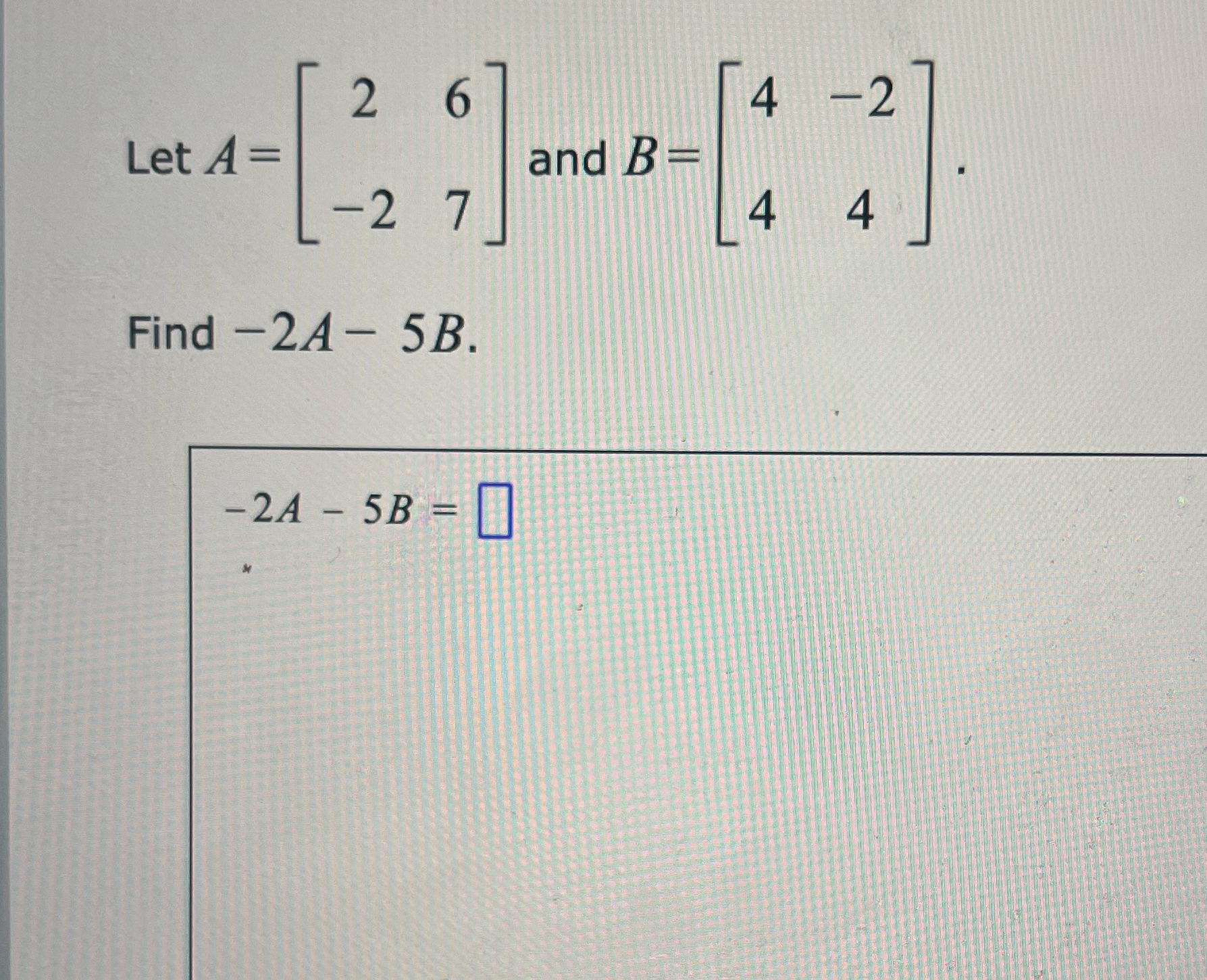 2 6 4 -2 Let A = and B = -2 7 4 4 Find -2A - 5B.