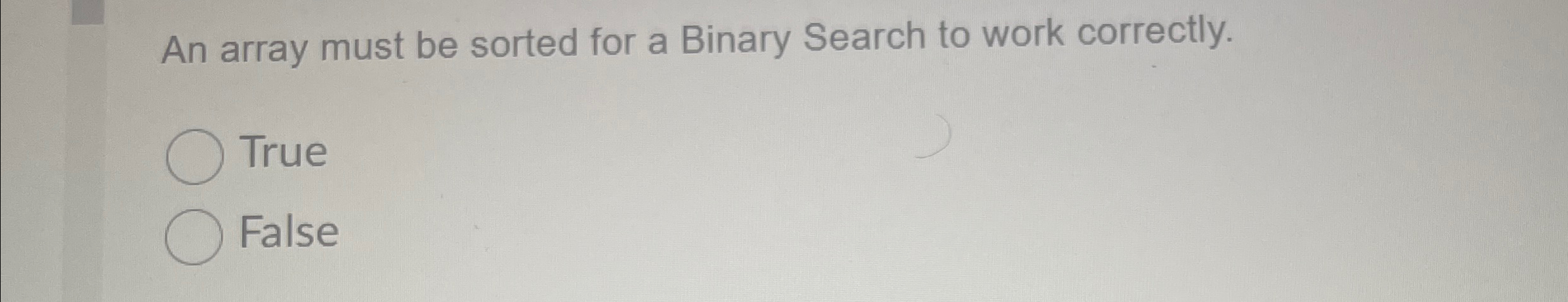 An array must be sorted for a Binary Search to