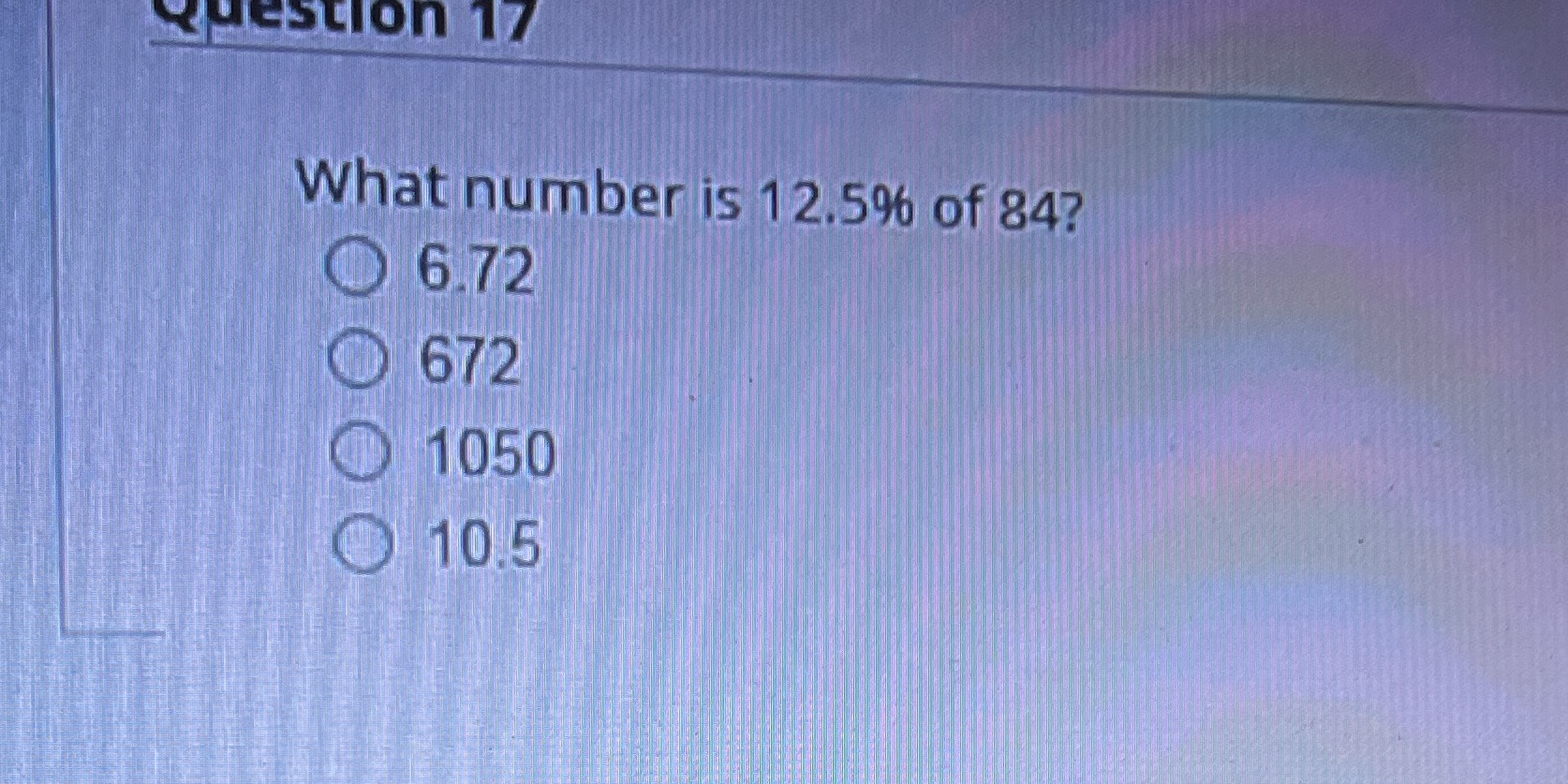 Question 17 What number is 12.5% of 84? 6.72 672