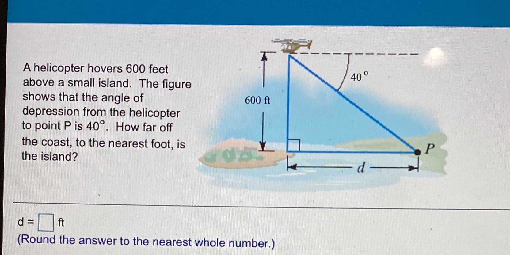 A helicopter hovers 600 feet 40 above a small