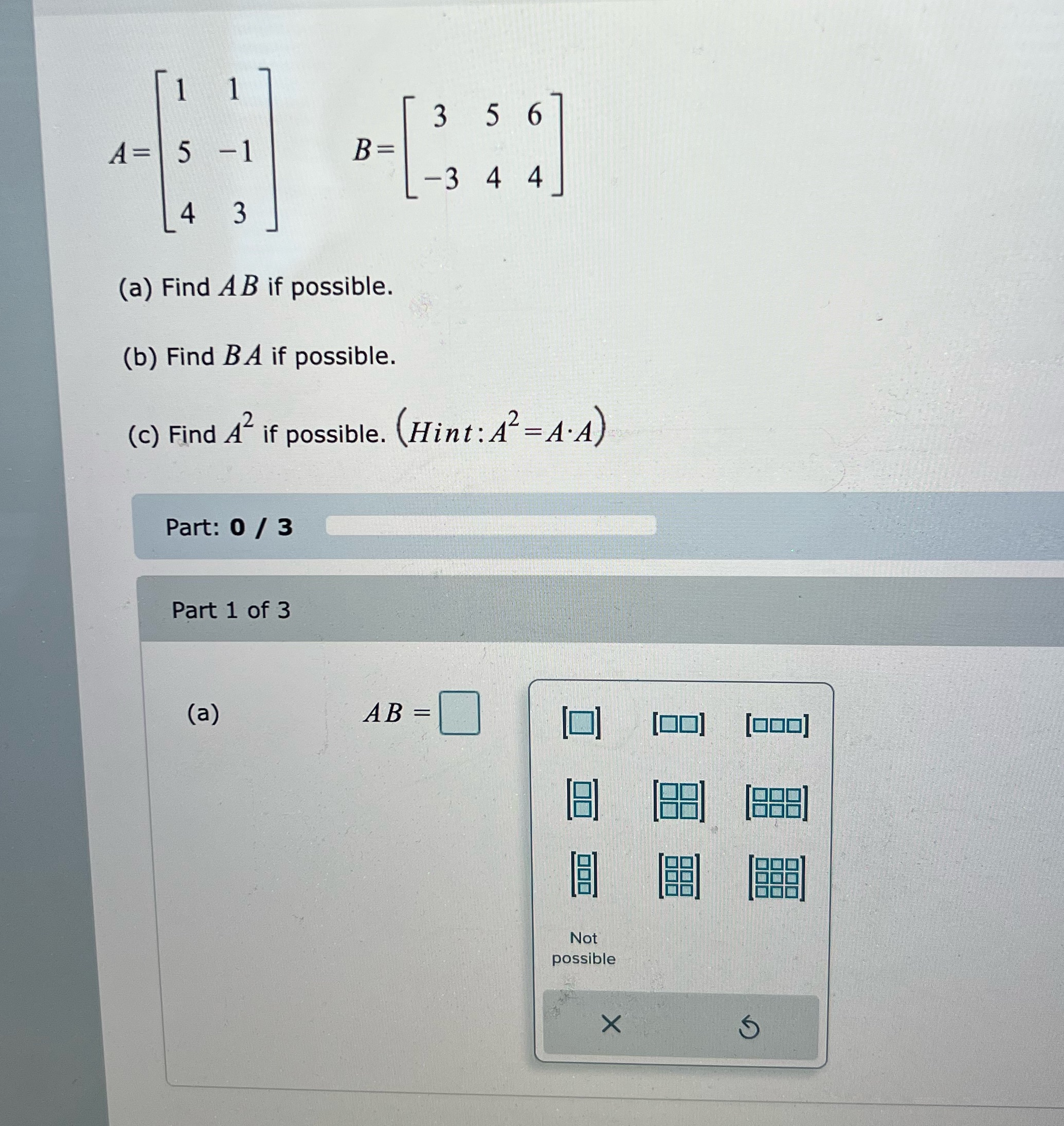 3 5 6 A = 5 B = -3 4 4 3 (a) Find AB if possible.