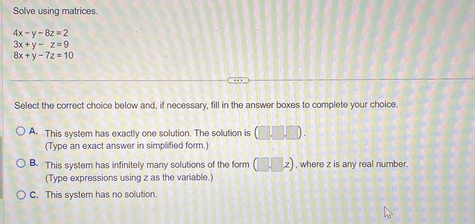 Solve using matrices 4x - y - 8z = 2 3x +y- z=9