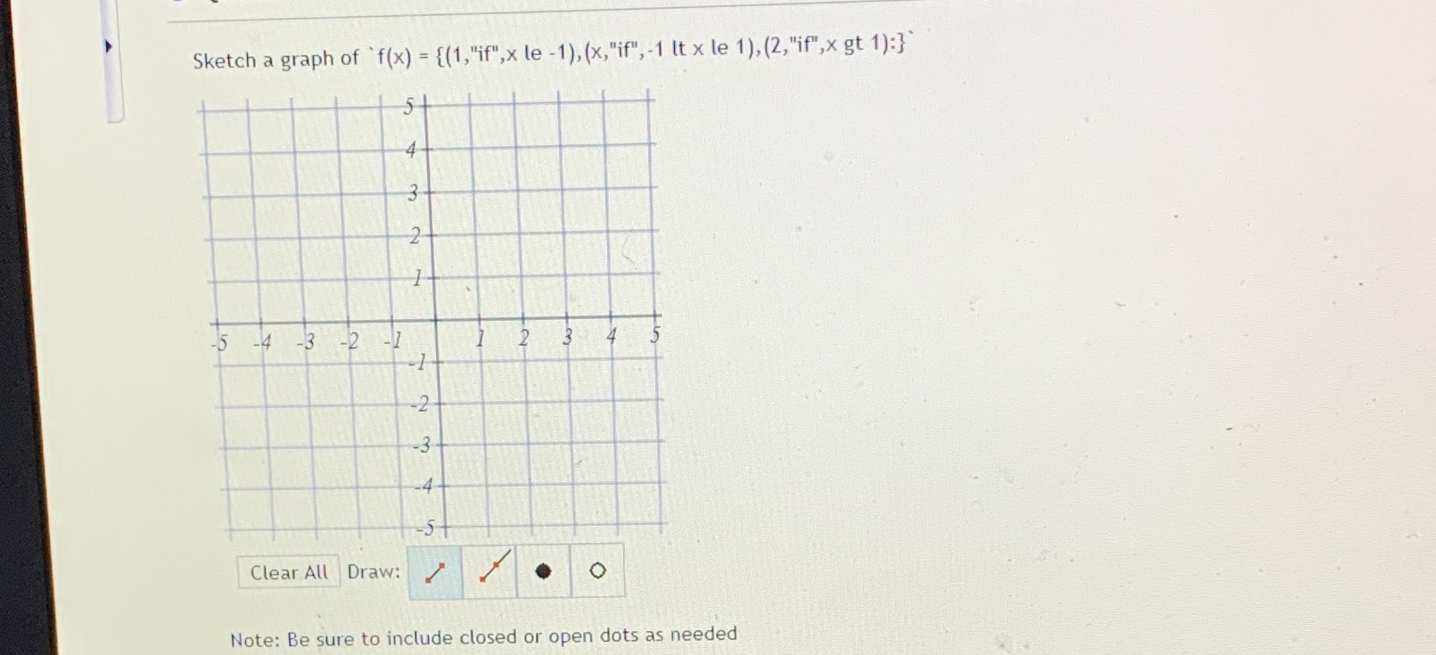 Sketch a graph of f(x) = {(1,"if",x le -1), (x,