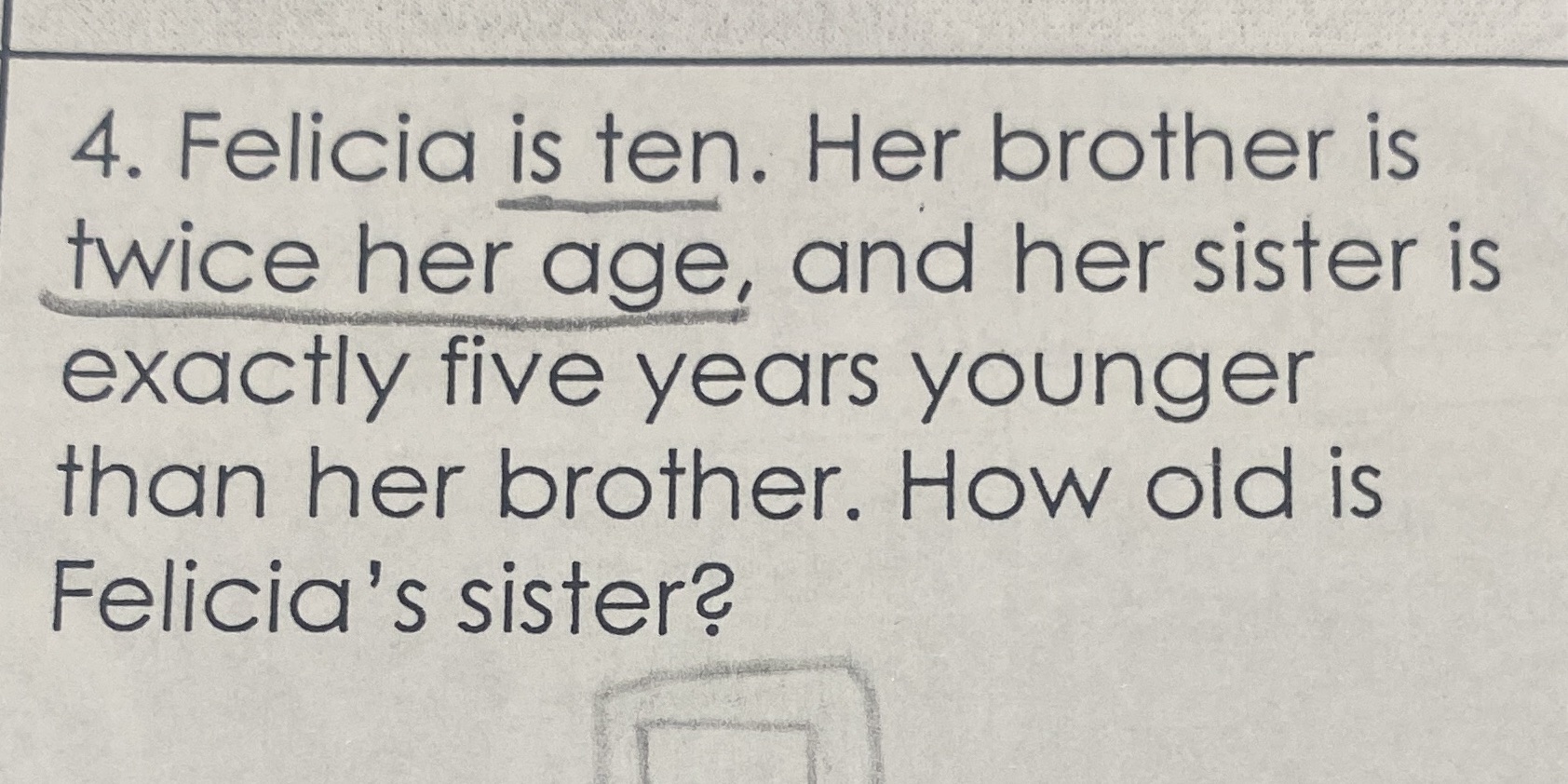 4. Felicia is ten. Her brother is twice her age,