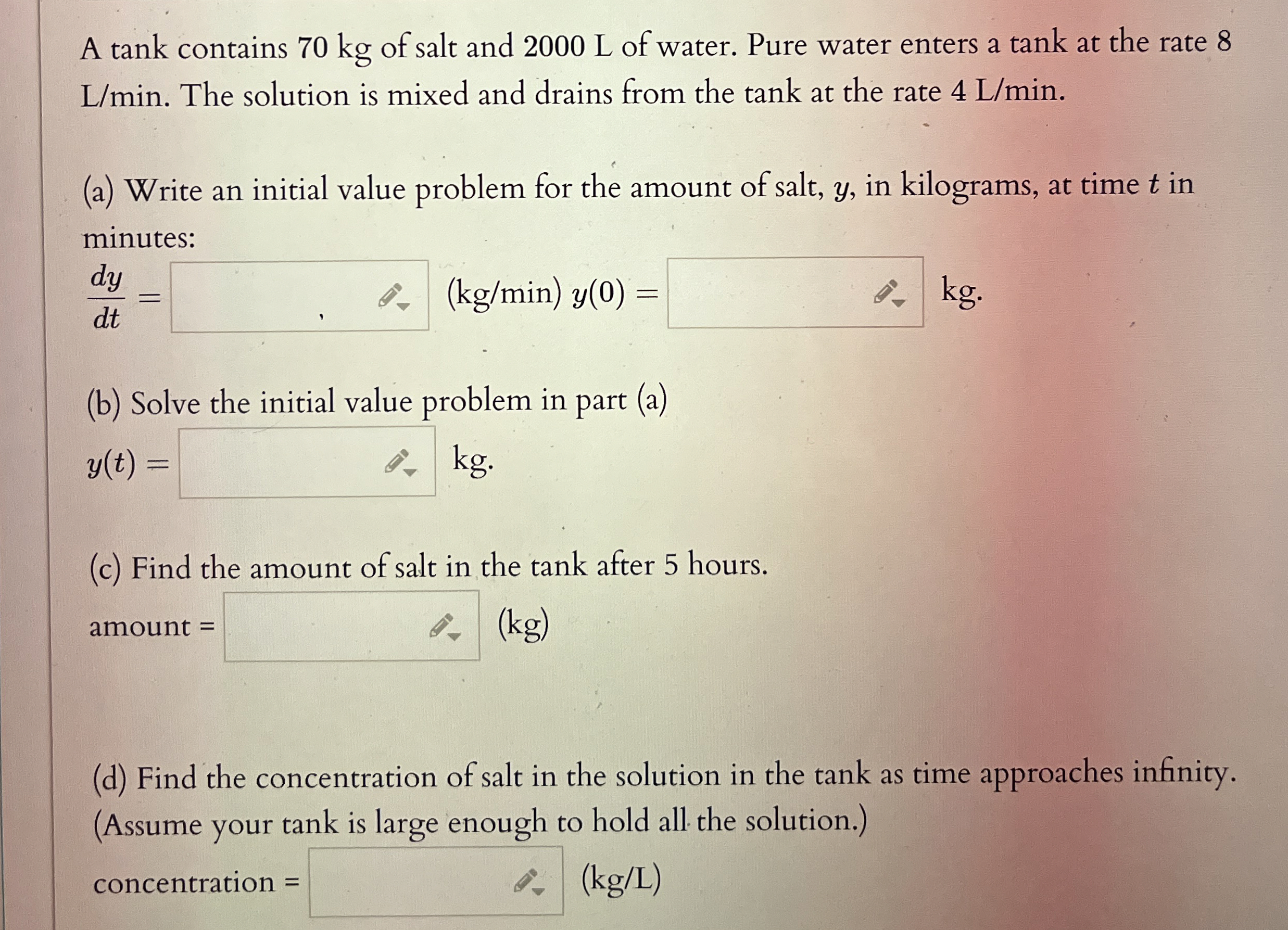 A tank contains 7 0 kg of salt and 2 0 0 0 L of
