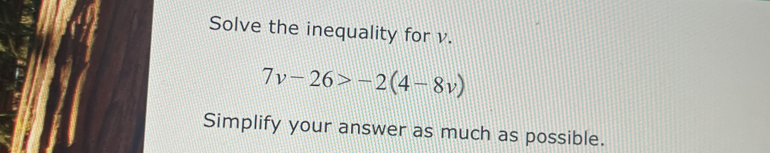 Solve the inequality for v . 7 v - 2 6 > - 2 ( 4