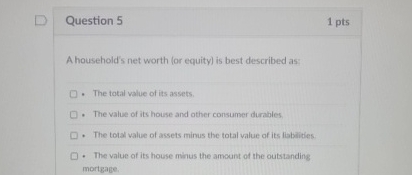 Question 5 1 pts A household's net worth ( or
