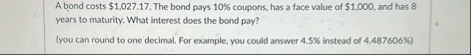 A bond costs $ 1 , 0 2 7 . 1 7 . The bond pays 1