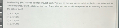 Land costing $ 9 6 , 7 4 6 was sold for $ 7 9 , 2