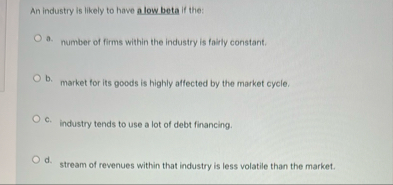 An industry is likely to have alow beta if the: a
