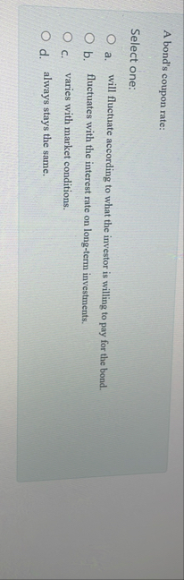 A bond's coupon rate: Select one: a . will