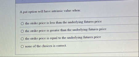 A put option will have intrinsic value when: the
