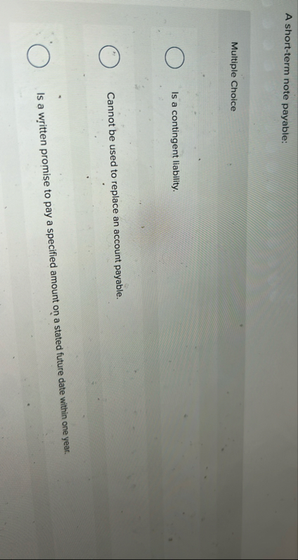 A short - term note payable: Multiple Choice Is a