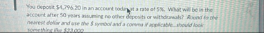 You deposit $ 4 , 7 9 6 , 2 0 in an account today