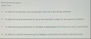 Block grants are given: Select one: a . To states