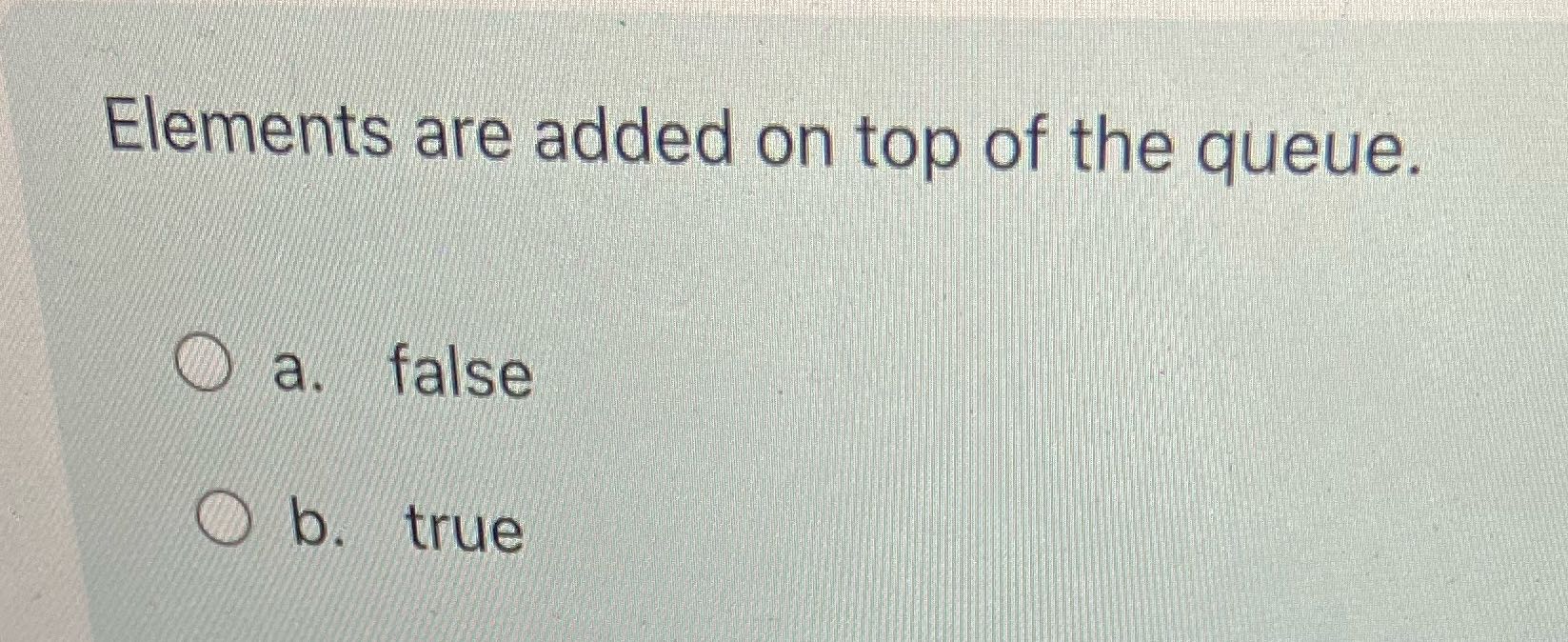 Elements are added on top of the queue. a. false