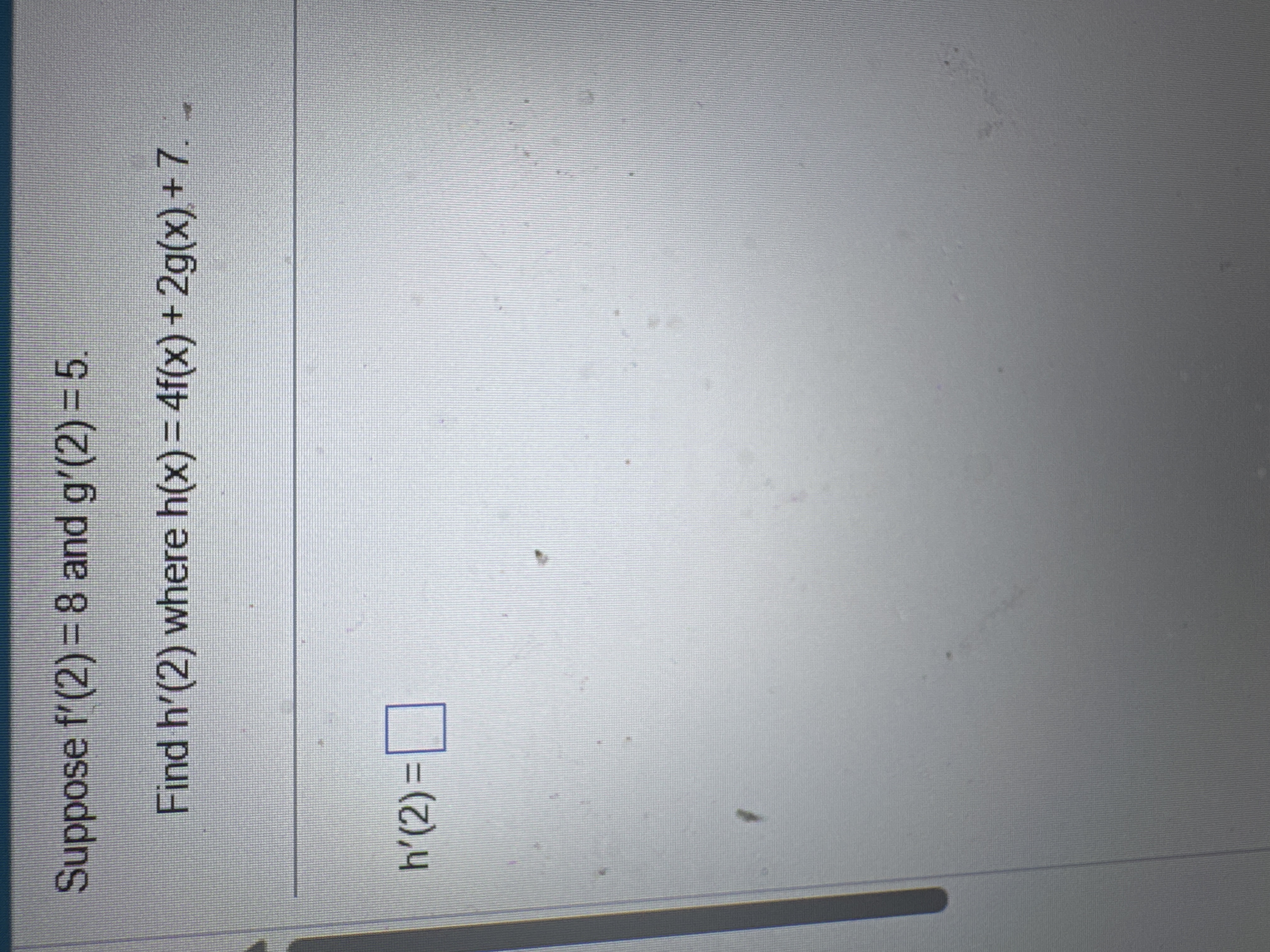 Suppose f ' ( 2 ) = 8 and g ' ( 2 ) = 5 Find h '