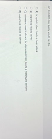 An accident - only policy would pay for A )