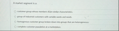 A market segment is a: customer group whose