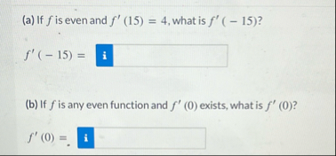 ( a ) If f is even and f ' ( 1 5 ) = 4 , what is